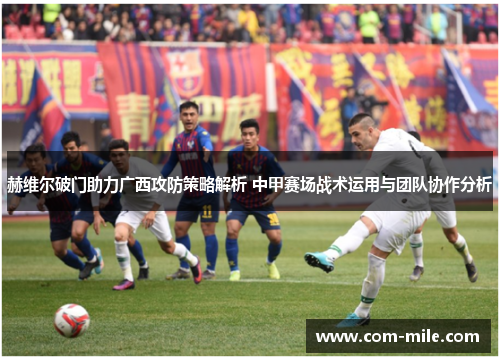 赫维尔破门助力广西攻防策略解析 中甲赛场战术运用与团队协作分析 赫维尔破门助力广西攻防策略解析 中甲赛场战术运用与团队协作分析