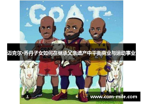 迈克尔·乔丹子女如何在继承父亲遗产中平衡商业与运动事业