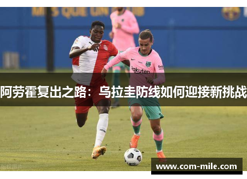 阿劳霍复出之路:乌拉圭防线如何迎接新挑战 阿劳霍复出之路:乌拉圭防线如何迎接新挑战